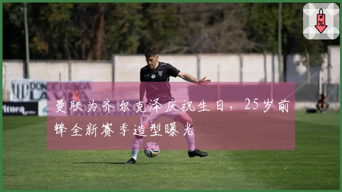曼联为齐尔克泽庆祝生日，25岁前锋全新赛季造型曝光