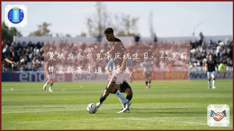 曼联为齐尔克泽庆祝生日，25岁前锋全新赛季造型曝光
