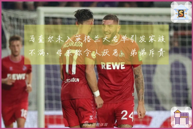 马奎尔未入英格兰大名单引发家族不满，母亲称令人厌恶，弟弟斥责错误决策